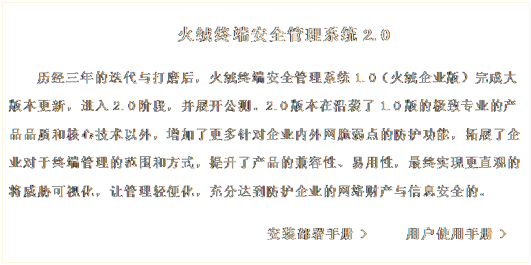 文本框: 火绒终端安全管理系统2.0

历经三年的迭代与打磨后，火绒终端安全管理系统1.0（火绒企业版）完成大版本更新，进入2.0阶段，并展开公测。2.0版本在沿袭了1.0版的极致专业的产品品质和核心技术以外，增加了更多针对企业内外网脆弱点的防护功能，拓展了企业对于终端管理的范围和方式，提升了产品的兼容性、易用性，最终实现更直观的将威胁可视化，让管理轻便化，充分达到防护企业的网络财产与信息安全的。 
     
                             安装部署手册 >     用户使用手册 >
