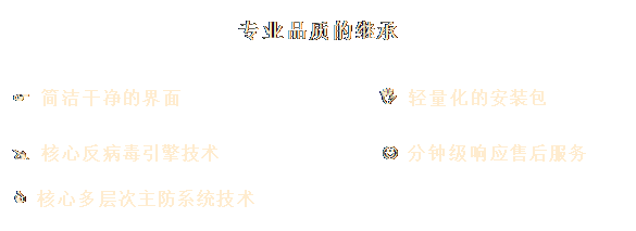 文本框: 专业品质的继承
&, #1;, 3;, &#, 10;, ;F,  简洁干净的界面                I 轻量化的安装包

@ 核心反病毒引擎技术               J 分钟级响应售后服务

C 核心多层次主防系统技术
